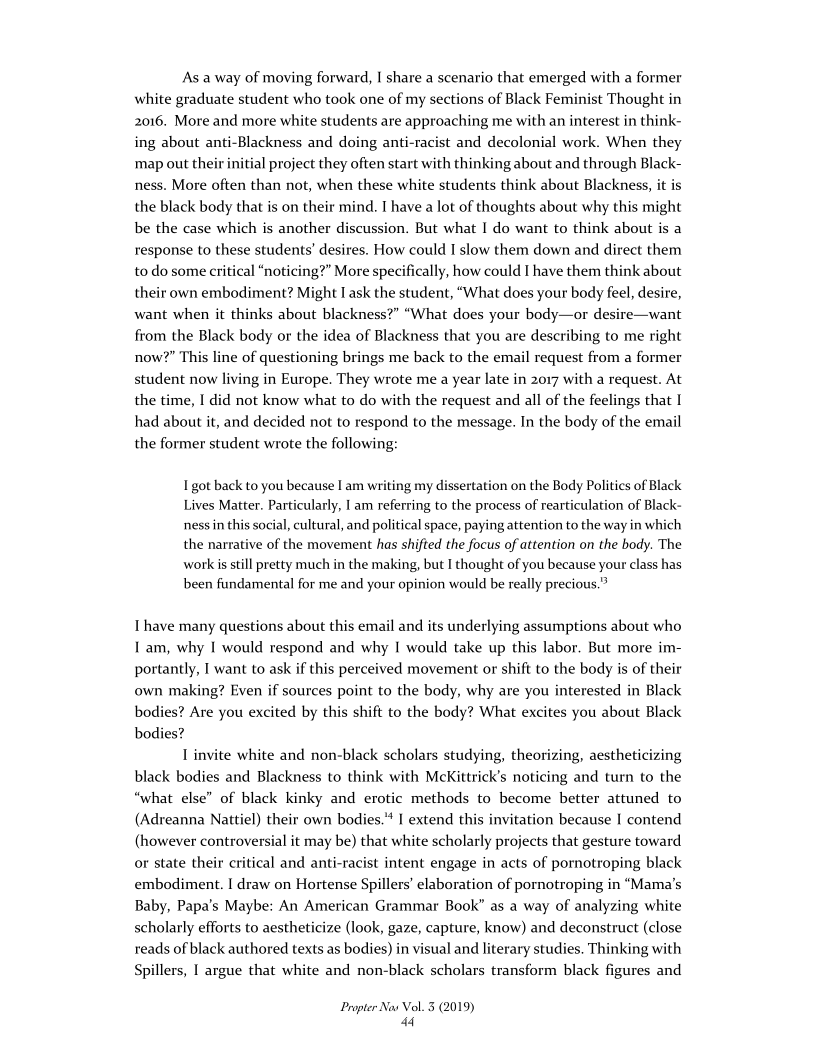 As a way of moving forward, I share a scenario that emerged with a former
white graduate student who took one of my sections of Black Feminist Thought in
2016. More and more white students are approaching me with an interest in think-
ing about anti-Blackness and doing anti-racist and decolonial work. When they
‘map out their initial project they often start with thinking about and through Black-
ness. More often than not, when these white students think about Blackness, it is
the black body that is on their mind. I have a lot of thoughts about why this might
be the case which is another discussion. But what I do want to think about is a
response to these students’ desires. How could I slow them down and direct them
to do some critical “noticing?” More specifically, how could I have them think about
their own embodiment? Might I ask the student, “What does your body feel, desire,
want when it thinks about blackness?” “What does your body—or desire—want
from the Black body or the idea of Blackness that you are describing to me right
now?” This line of questioning brings me back to the email request from a former
student now living in Europe. They wrote me a year late in 2017 with a request. At
the time, I did not know what to do with the request and all of the feelings that |
had about it, and decided not to respond to the message. In the body of the email
the former student wrote the following:

 

 

I got back to you because I am writing my dissertation on the Body Politics of Black
Lives Matter. Particularly, I am referring to the process of rearticulation of Black-
ness in this social, cultural, and political space, paying attention to the way in which
the narrative of the movement has shifted the focus of attention on the body. The
work is still pretty much in the making, but I thought of you because your class has
been fundamental for me and your opinion would be really precious.”

 

Thave many questions about this email and its underlying assumptions about who
Iam, why I would respond and why I would take up this labor, But more im-
portantly, I want to ask if this perceived movement or shift to the body is of their
own making? Even if sources point to the body, why are you interested in Black
bodies? Are you excited by this shift to the body? What excites you about Black
bodies?

| invite white and non-black scholars studying, theorizing, aestheticizing
black bodies and Blackness to think with McKittrick’s noticing and turn to the
“what else” of black kinky and erotic methods to become better attuned to
(Adreanna Nattiel) their own bodies." I extend this invitation because I contend
(however controversial it may be) that white scholarly projects that gesture toward
or state their critical and anti-racist intent engage in acts of pornotroping black
embodiment. | draw on Hortense Spillers’ elaboration of pornotroping in “Mama's
Baby, Papa's Maybe: An American Grammar Book” as a way of analyzing white
scholarly efforts to aestheticize (look, gaze, capture, know) and deconstruct (close
reads of black authored texts as bodies) in visual and literary studies. Thinking with
Spillers, | argue that white and non-black scholars transform black figures and

 

 

   

Propter Nas Vol. 3 (2019)
“4
